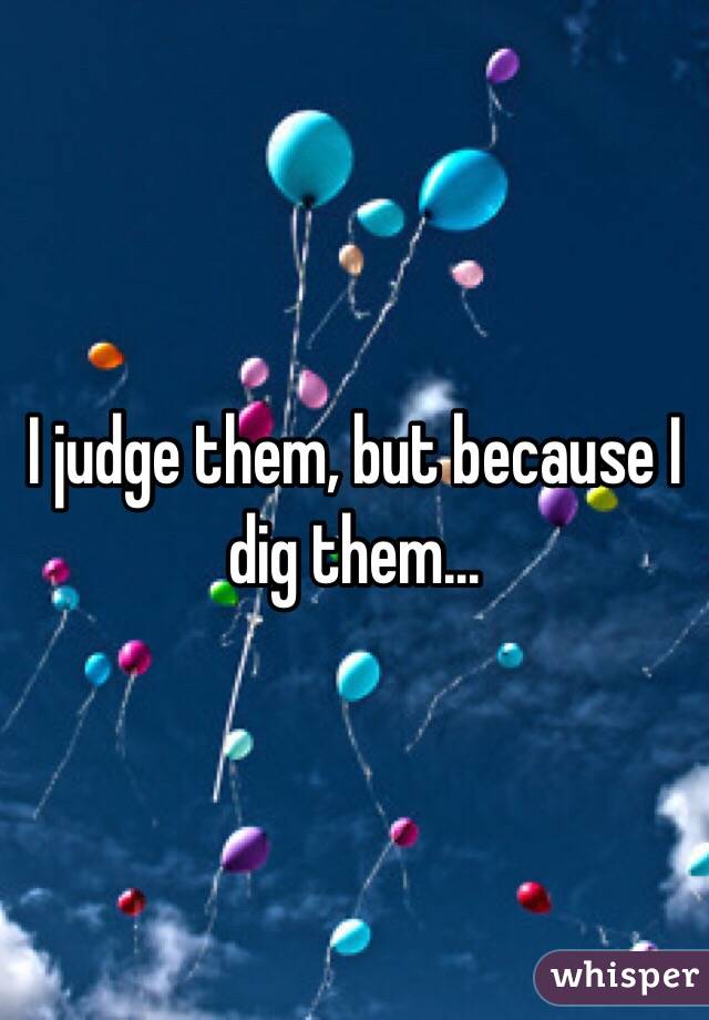 I judge them, but because I dig them...