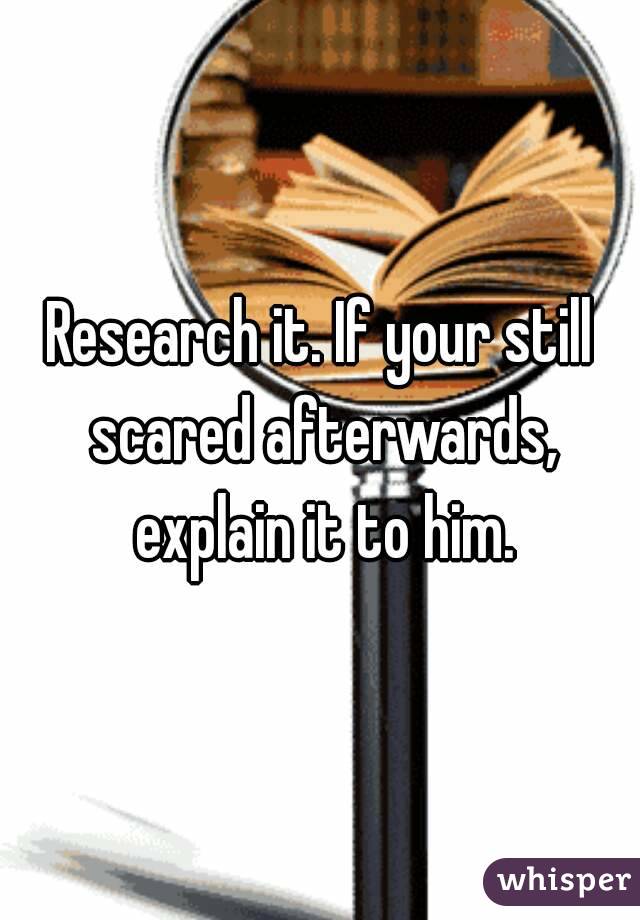 Research it. If your still scared afterwards, explain it to him.