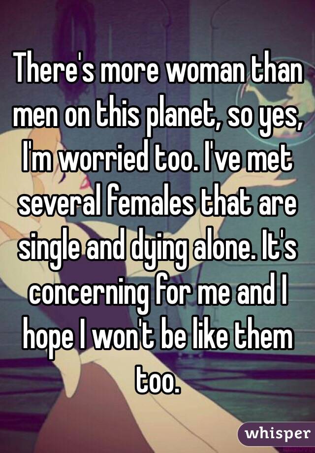 There's more woman than men on this planet, so yes, I'm worried too. I've met several females that are single and dying alone. It's concerning for me and I hope I won't be like them too.