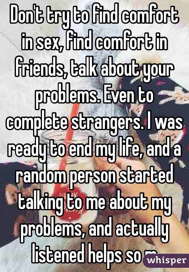 Don't try to find comfort in sex, find comfort in friends, talk about your problems. Even to complete strangers. I was ready to end my life, and a random person started talking to me about my problems, and actually listened helps so m