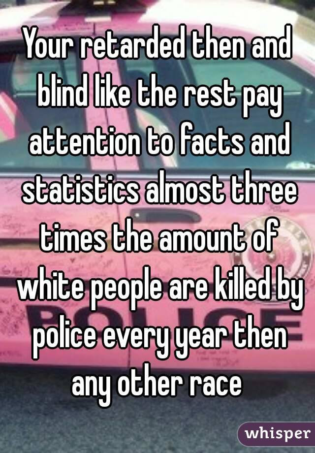Your retarded then and blind like the rest pay attention to facts and statistics almost three times the amount of white people are killed by police every year then any other race 