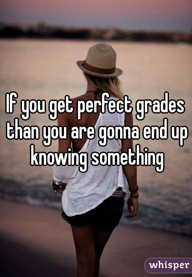If you get perfect grades than you are gonna end up knowing something
