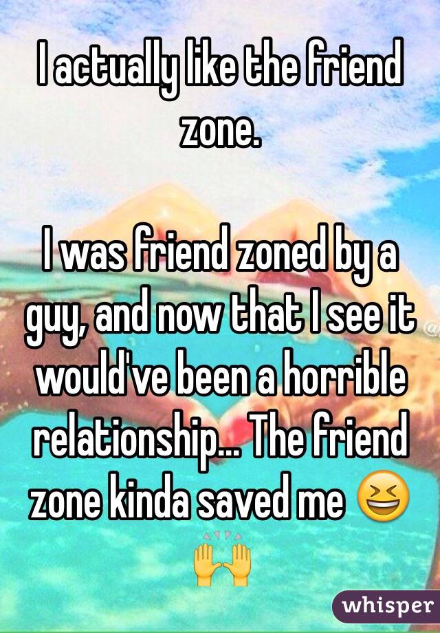 I actually like the friend zone.

I was friend zoned by a guy, and now that I see it would've been a horrible relationship... The friend zone kinda saved me 😆🙌