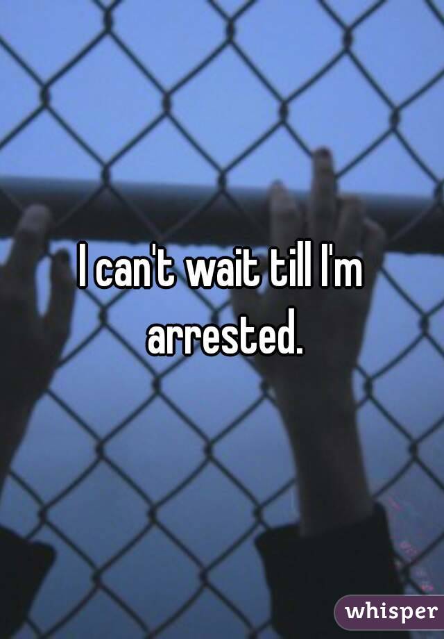 I can't wait till I'm arrested.