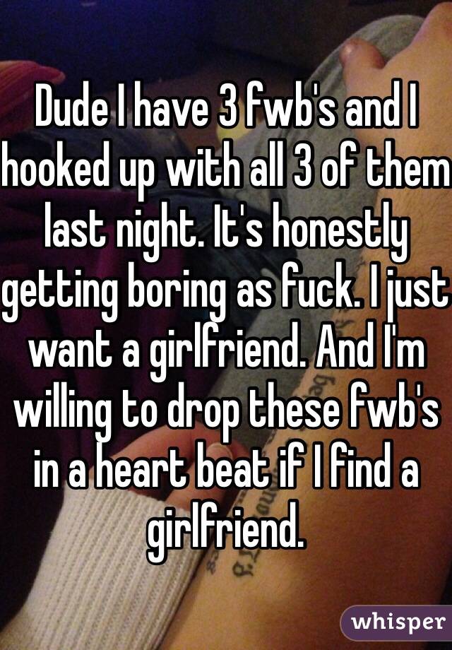 Dude I have 3 fwb's and I hooked up with all 3 of them last night. It's honestly getting boring as fuck. I just want a girlfriend. And I'm willing to drop these fwb's in a heart beat if I find a girlfriend. 