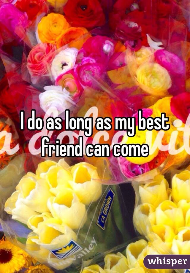 I do as long as my best friend can come 