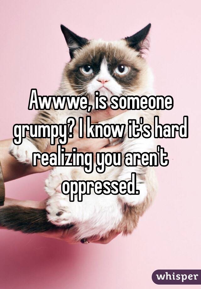 Awwwe, is someone grumpy? I know it's hard realizing you aren't oppressed. 