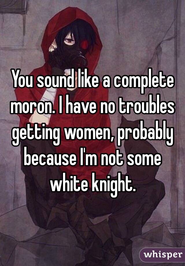 You sound like a complete moron. I have no troubles getting women, probably because I'm not some white knight. 