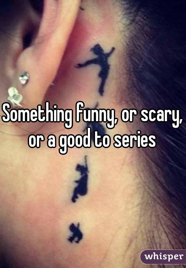 Something funny, or scary, or a good to series 