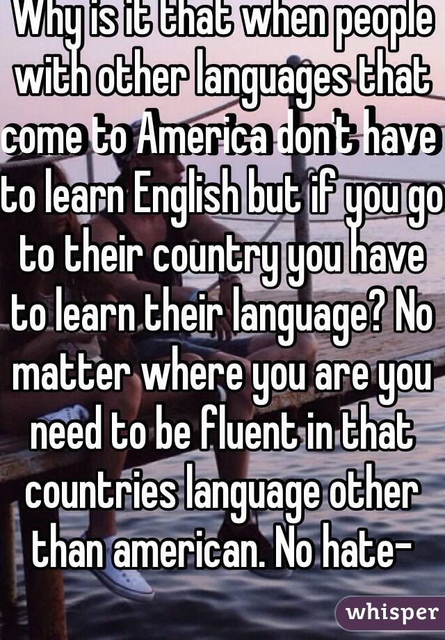 Why is it that when people with other languages that come to America don't have to learn English but if you go to their country you have to learn their language? No matter where you are you need to be fluent in that countries language other than american. No hate-