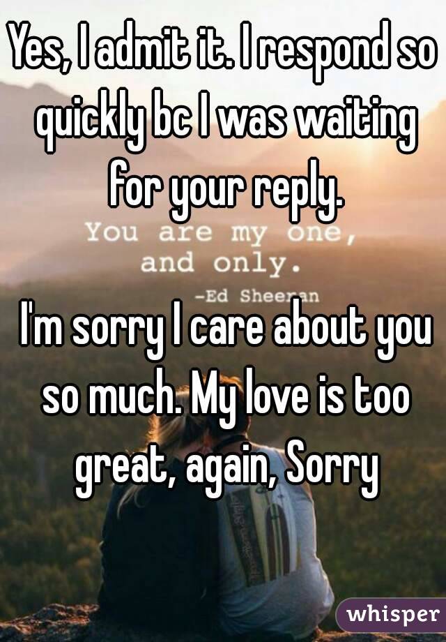 Yes, I admit it. I respond so quickly bc I was waiting for your reply.

 I'm sorry I care about you so much. My love is too great, again, Sorry