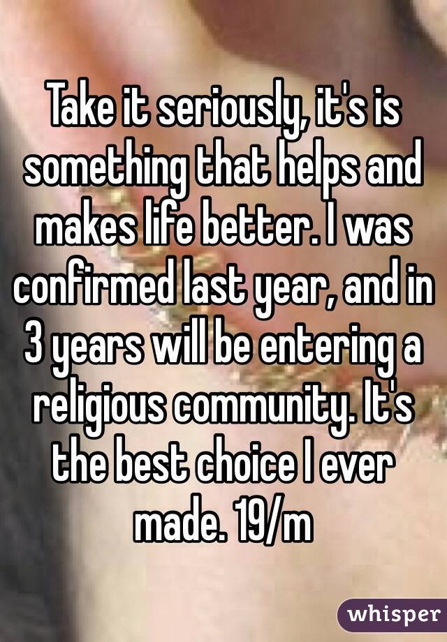 Take it seriously, it's is something that helps and makes life better. I was confirmed last year, and in 3 years will be entering a religious community. It's the best choice I ever made. 19/m  