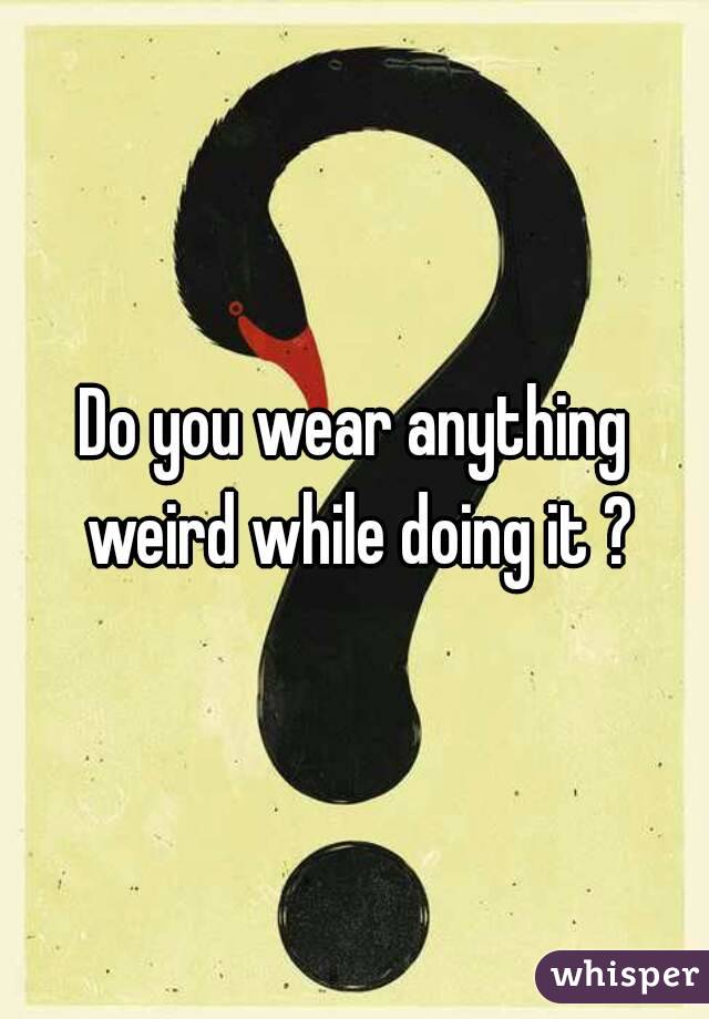 Do you wear anything weird while doing it ?