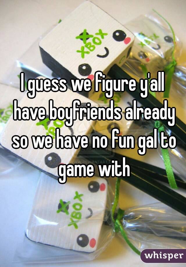I guess we figure y'all have boyfriends already so we have no fun gal to game with
