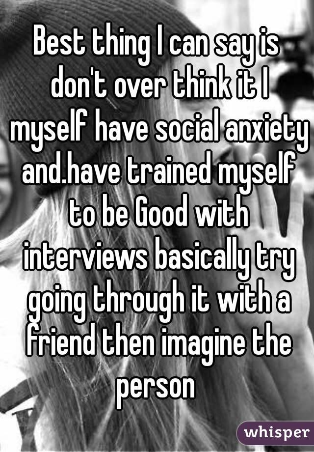 Best thing I can say is don't over think it I myself have social anxiety and.have trained myself to be Good with interviews basically try going through it with a friend then imagine the person 