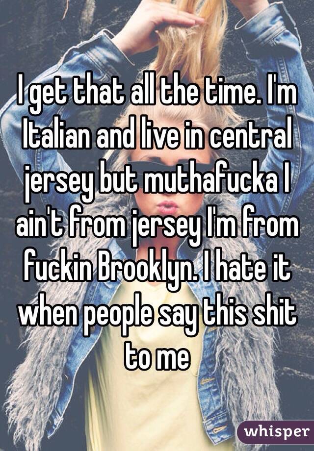 I get that all the time. I'm Italian and live in central jersey but muthafucka I ain't from jersey I'm from fuckin Brooklyn. I hate it when people say this shit to me 