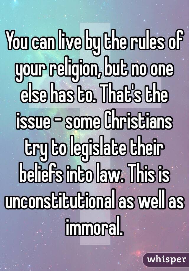 You can live by the rules of your religion, but no one else has to. That's the issue - some Christians try to legislate their beliefs into law. This is unconstitutional as well as immoral.