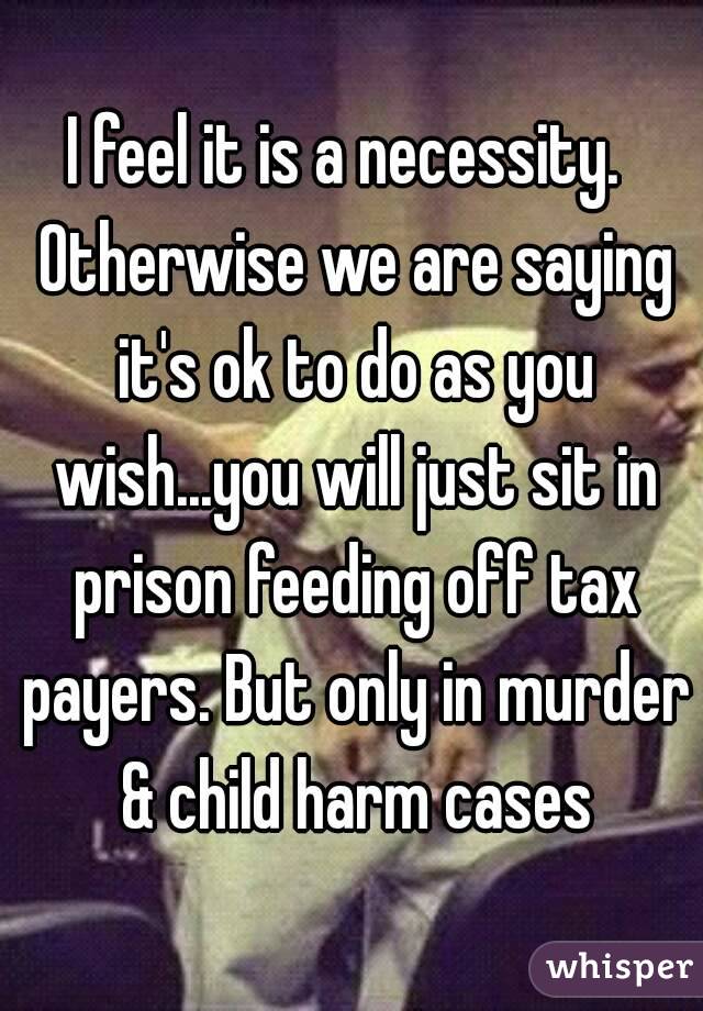 I feel it is a necessity.  Otherwise we are saying it's ok to do as you wish...you will just sit in prison feeding off tax payers. But only in murder & child harm cases
