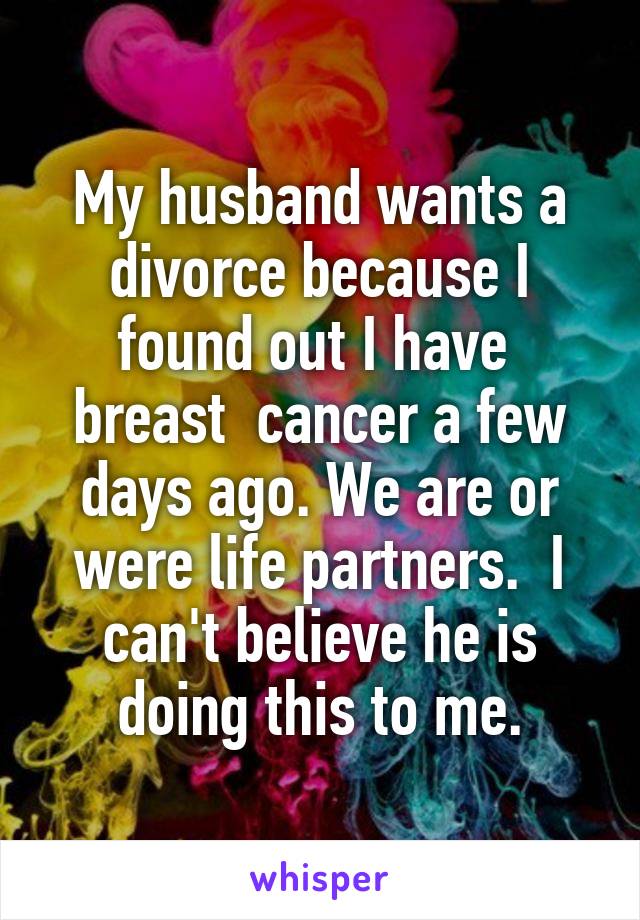 My husband wants a divorce because I found out I have  breast  cancer a few days ago. We are or were life partners.  I can't believe he is doing this to me.