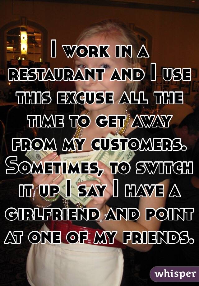 I work in a restaurant and I use this excuse all the time to get away from my customers. Sometimes, to switch it up I say I have a girlfriend and point at one of my friends.