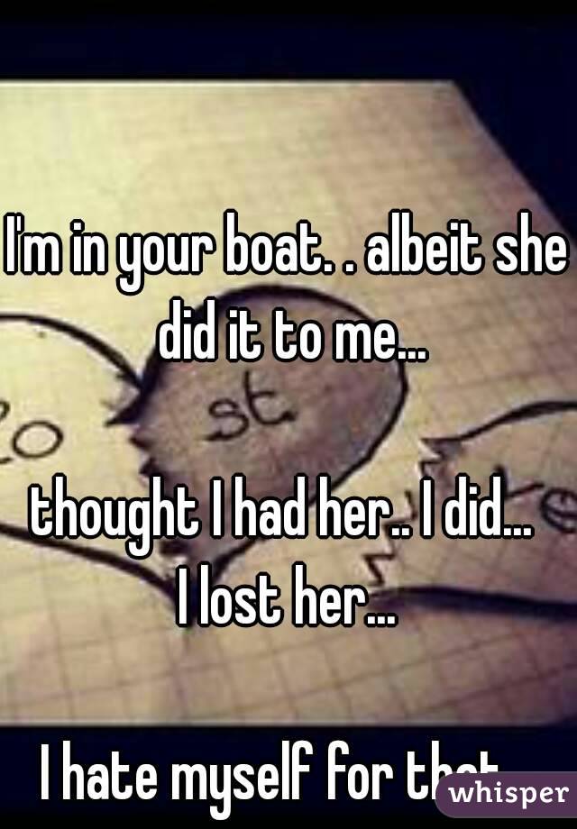 I'm in your boat. . albeit she did it to me...

thought I had her.. I did... 
I lost her...

I hate myself for that...