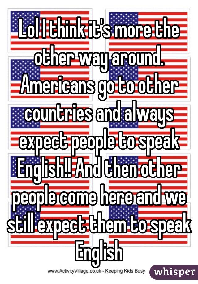 Lol I think it's more the other way around. Americans go to other countries and always expect people to speak English!! And then other people come here and we still expect them to speak English
