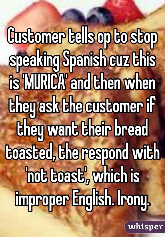 Customer tells op to stop speaking Spanish cuz this is 'MURICA' and then when they ask the customer if they want their bread toasted, the respond with 'not toast', which is improper English. Irony.