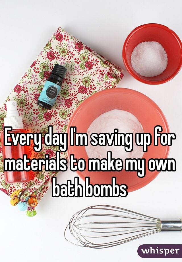 Every day I'm saving up for materials to make my own bath bombs
