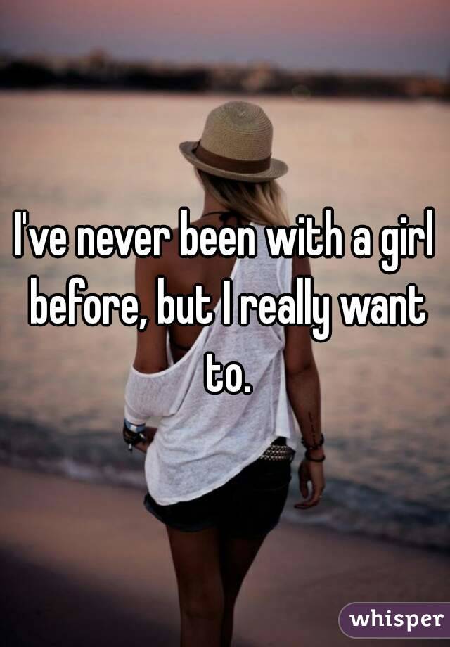 I've never been with a girl before, but I really want to.