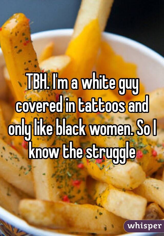 TBH. I'm a white guy covered in tattoos and only like black women. So I know the struggle