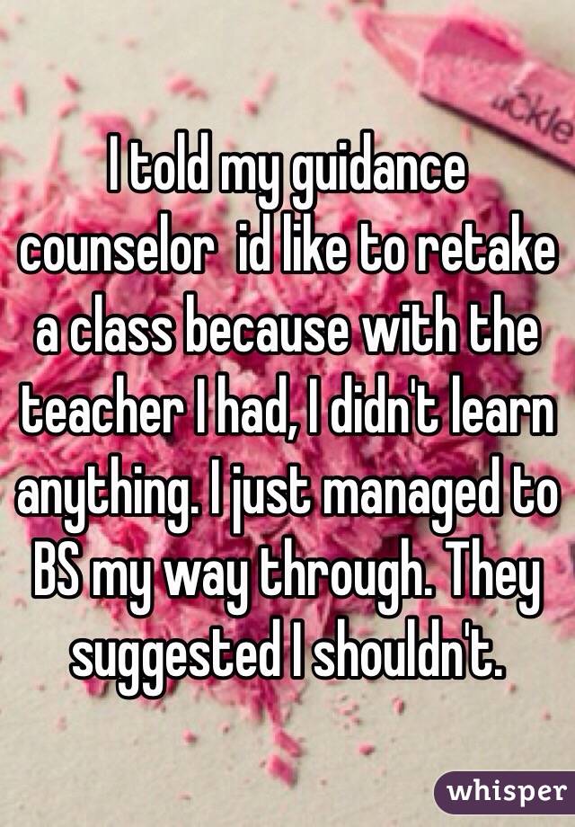 I told my guidance counselor  id like to retake a class because with the teacher I had, I didn't learn anything. I just managed to BS my way through. They suggested I shouldn't. 