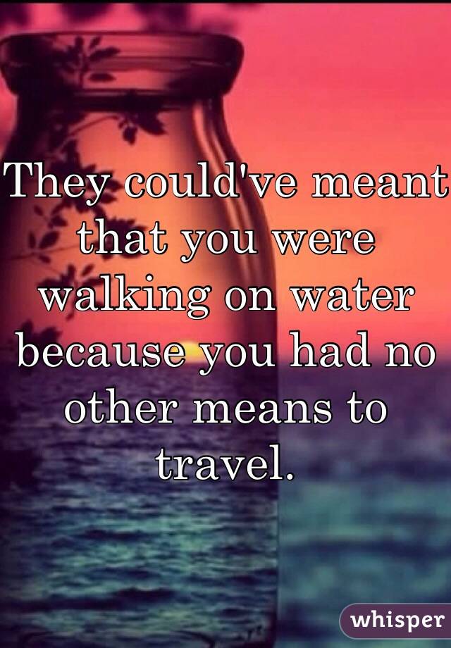 They could've meant that you were walking on water because you had no other means to travel.