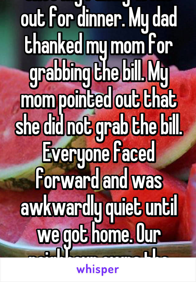 Once my family went out for dinner. My dad thanked my mom for grabbing the bill. My mom pointed out that she did not grab the bill. Everyone faced forward and was awkwardly quiet until we got home. Our neighbour owns the place.