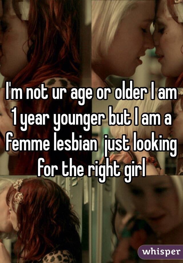 I'm not ur age or older I am 1 year younger but I am a femme lesbian  just looking for the right girl 