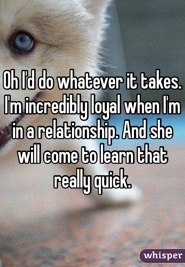 Oh I'd do whatever it takes. I'm incredibly loyal when I'm in a relationship. And she will come to learn that really quick. 