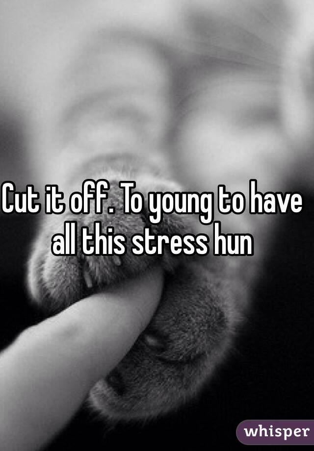 Cut it off. To young to have all this stress hun