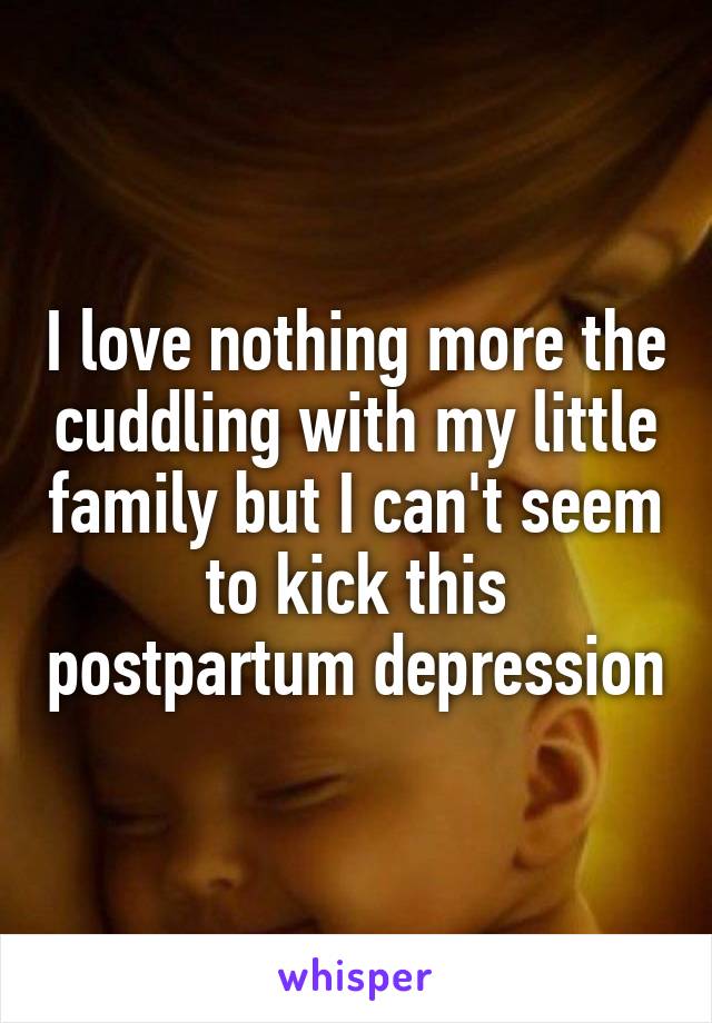 I love nothing more the cuddling with my little family but I can't seem to kick this postpartum depression