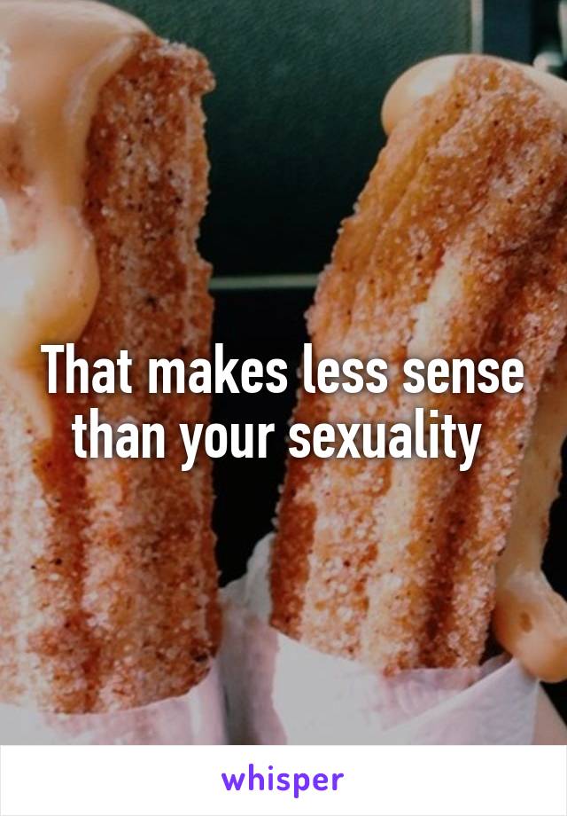 That makes less sense than your sexuality 