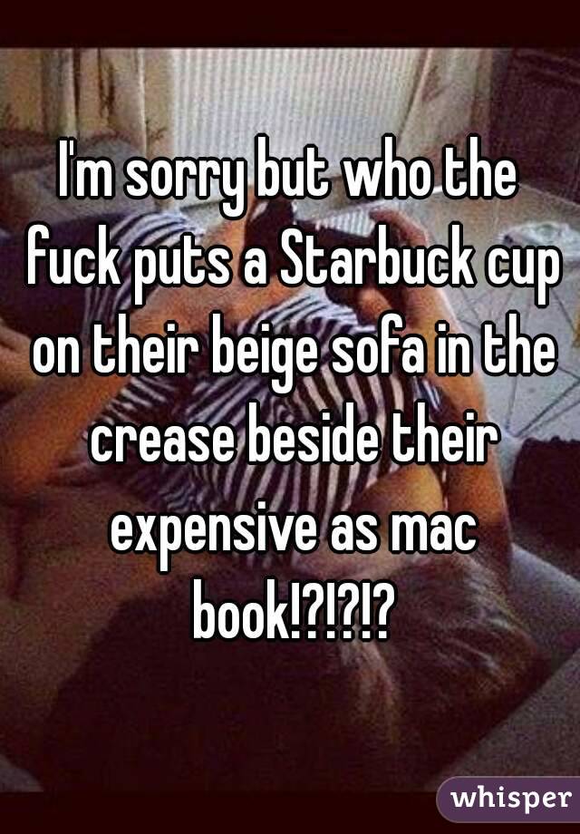 I'm sorry but who the fuck puts a Starbuck cup on their beige sofa in the crease beside their expensive as mac book!?!?!?