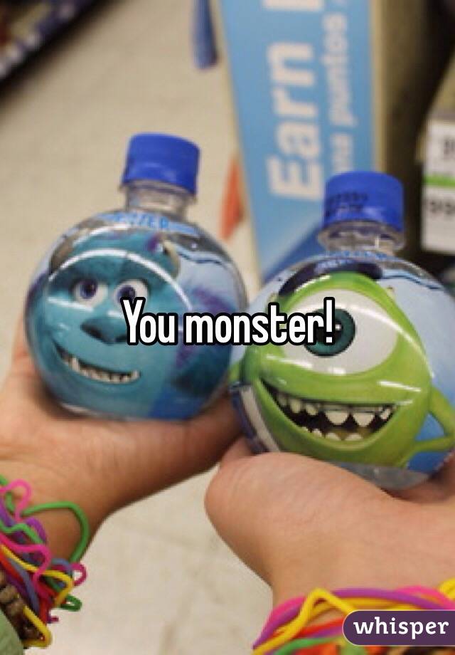 You monster!