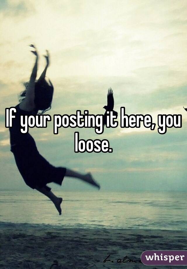 If your posting it here, you loose. 