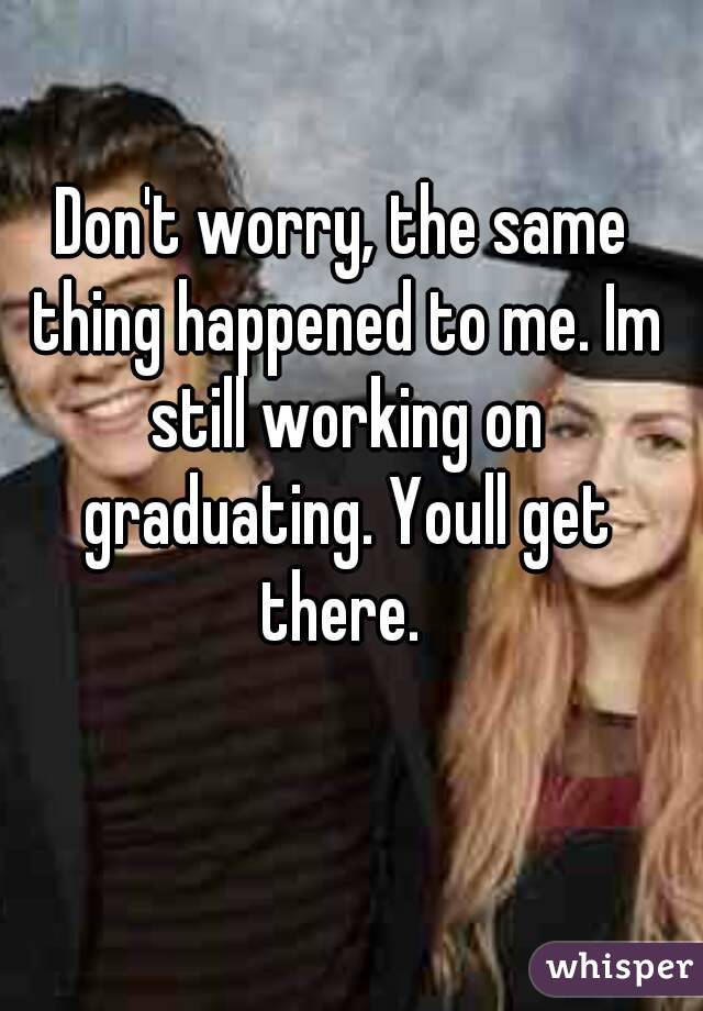 Don't worry, the same thing happened to me. Im still working on graduating. Youll get there. 