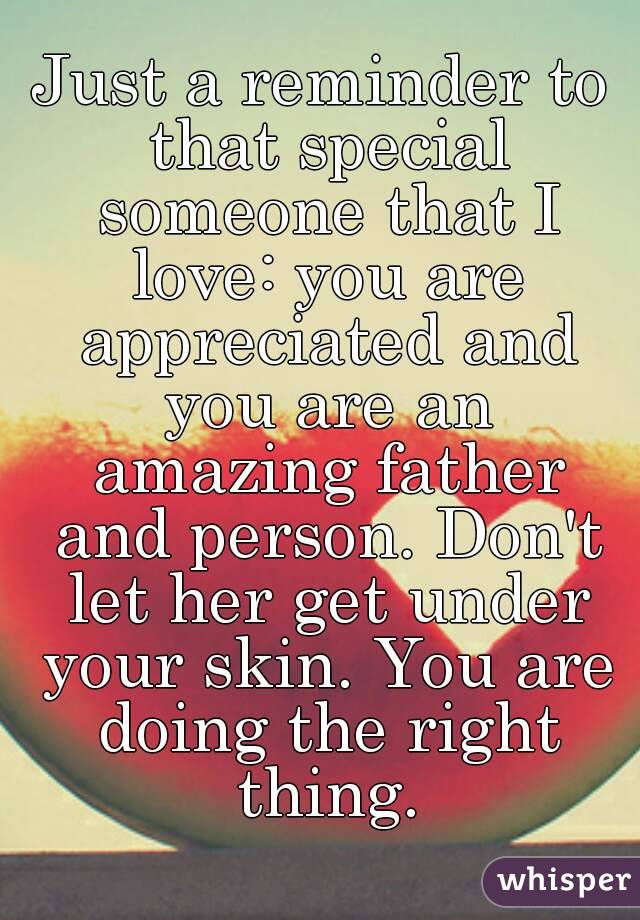 Just a reminder to that special someone that I love: you are appreciated and you are an amazing father and person. Don't let her get under your skin. You are doing the right thing.