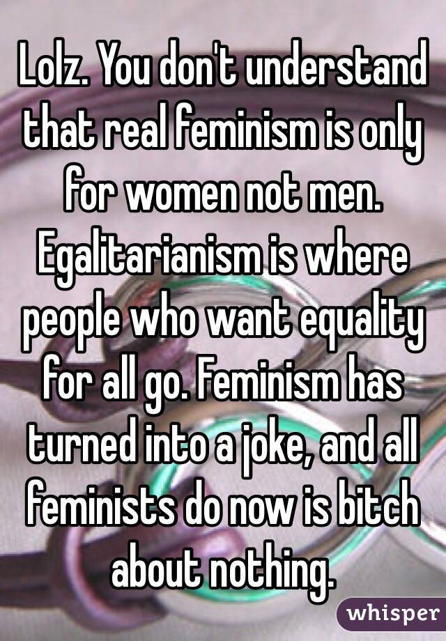 Lolz. You don't understand that real feminism is only for women not men. Egalitarianism is where people who want equality for all go. Feminism has turned into a joke, and all feminists do now is bitch about nothing.
