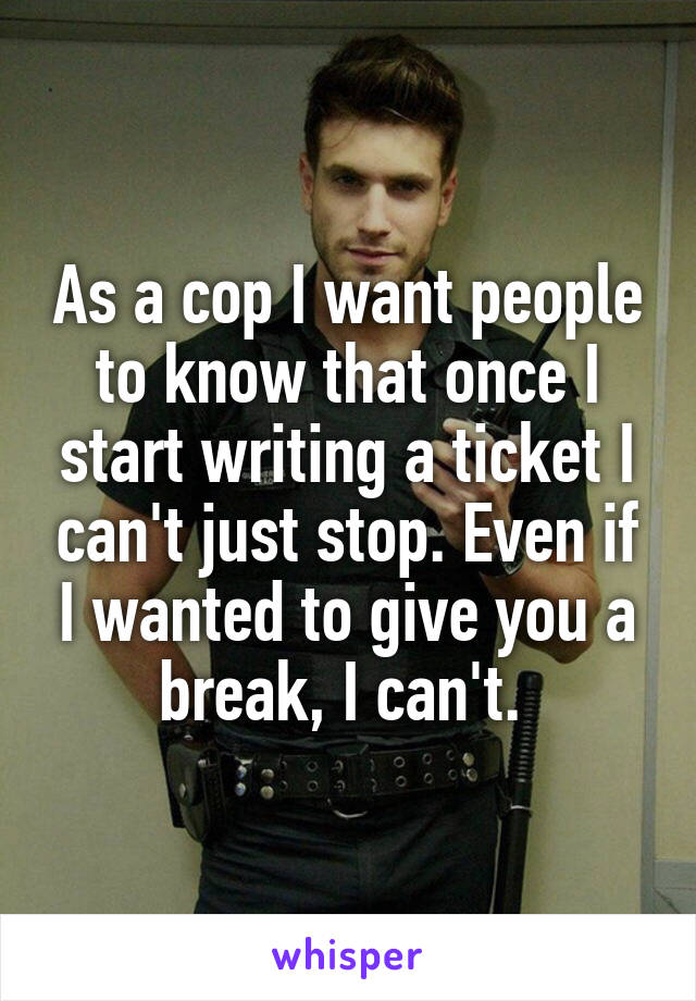 As a cop I want people to know that once I start writing a ticket I can't just stop. Even if I wanted to give you a break, I can't. 