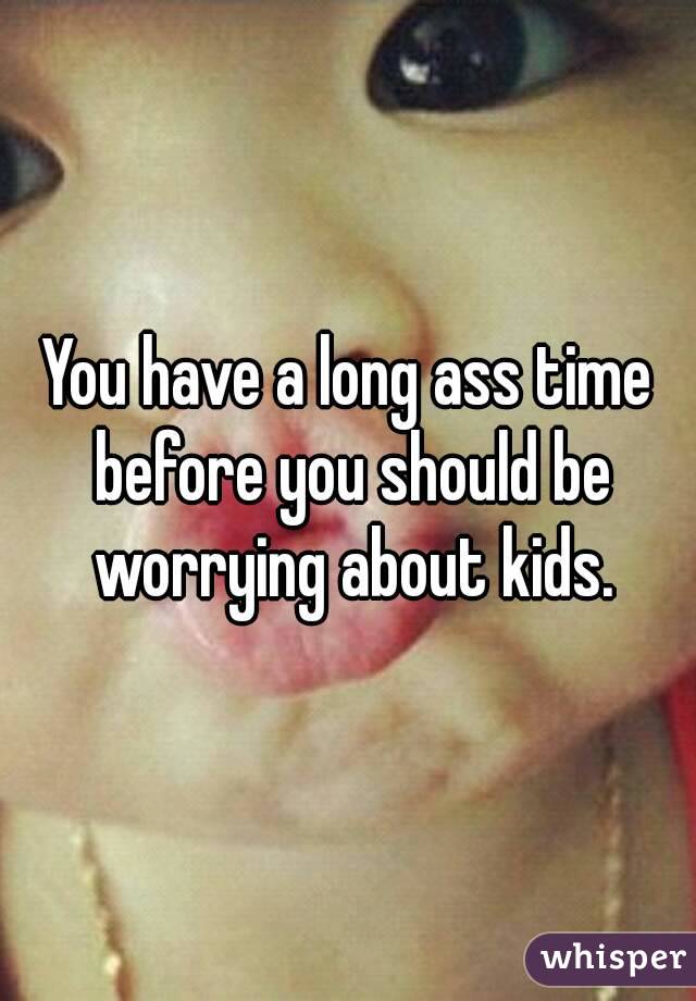 You have a long ass time before you should be worrying about kids.