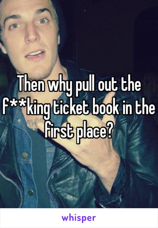 Then why pull out the f**king ticket book in the first place?