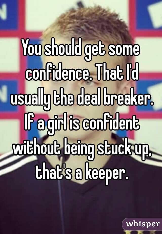 You should get some confidence. That I'd usually the deal breaker. If a girl is confident without being stuck up, that's a keeper.