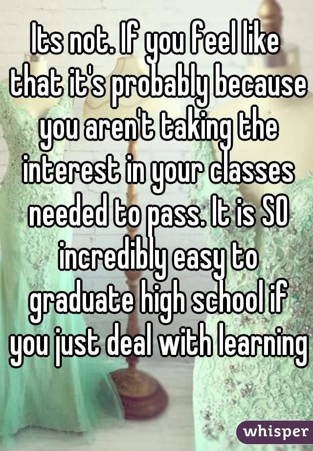 Its not. If you feel like that it's probably because you aren't taking the interest in your classes needed to pass. It is SO incredibly easy to graduate high school if you just deal with learning 