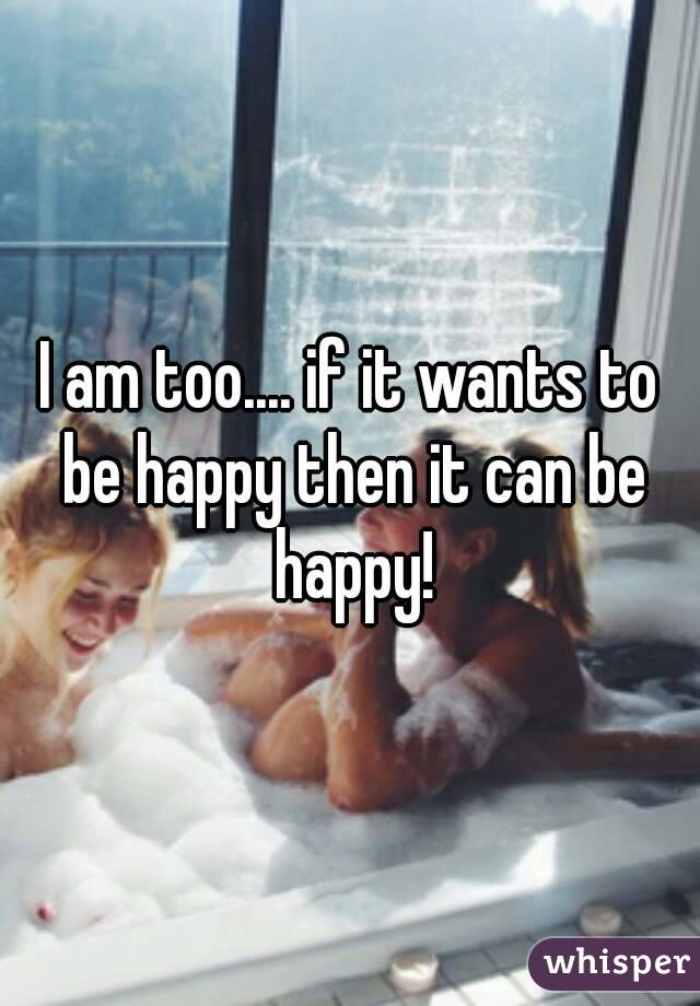 I am too.... if it wants to be happy then it can be happy!